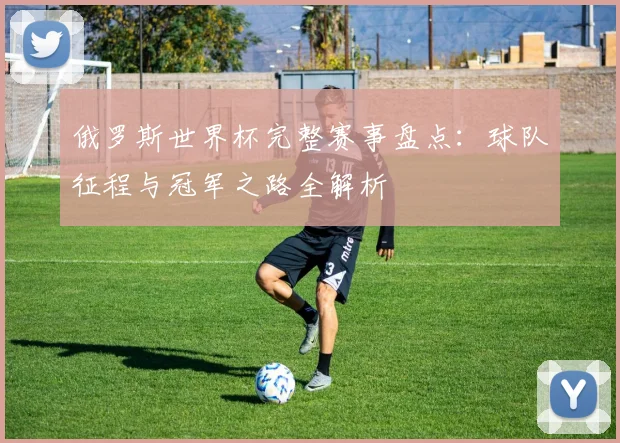 俄罗斯世界杯完整赛事盘点：球队征程与冠军之路全解析