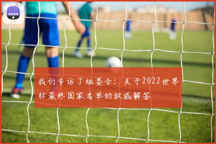 我们专访了组委会：关于2022世界杯最终国家名单的权威解答