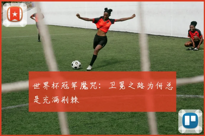世界杯冠军魔咒：卫冕之路为何总是充满荆棘