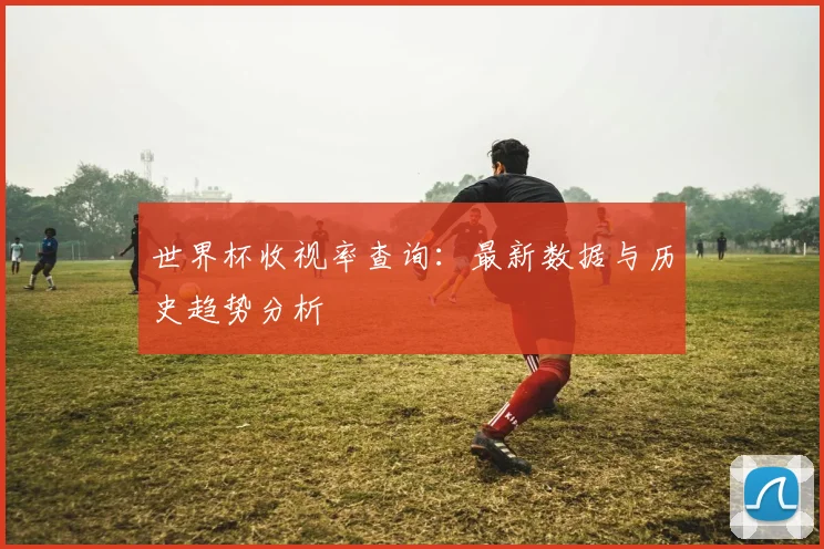 世界杯收视率查询：最新数据与历史趋势分析