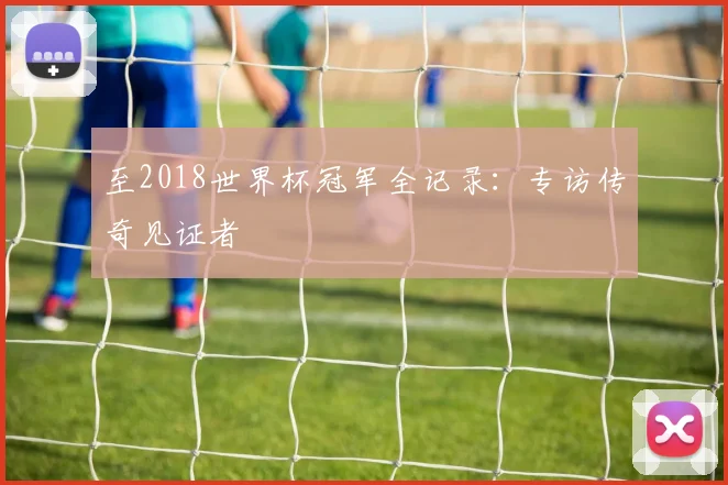 至2018世界杯冠军全记录：专访传奇见证者