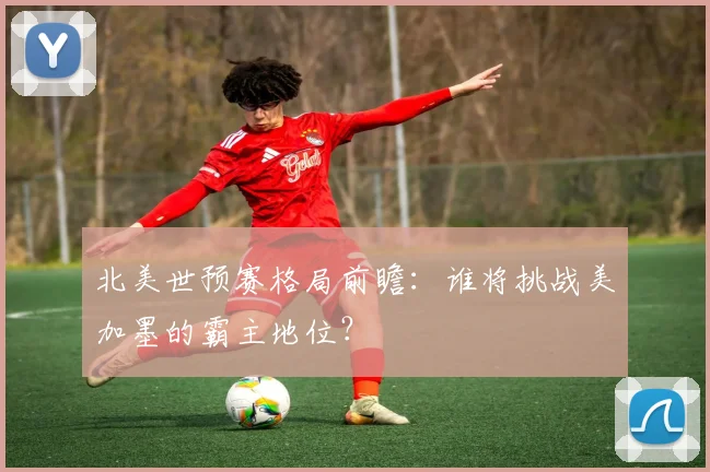 北美世预赛格局前瞻：谁将挑战美加墨的霸主地位？